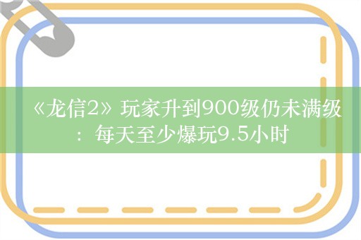  《龙信2》玩家升到900级仍未满级：每天至少爆玩9.5小时