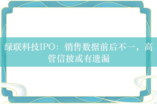 绿联科技IPO：销售数据前后不一，高管信披或有遗漏