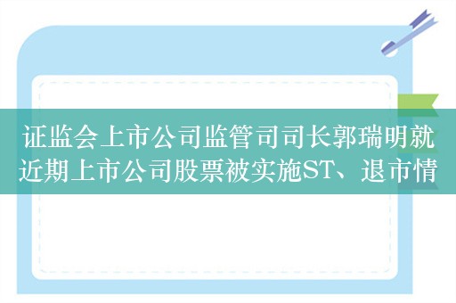 证监会上市公司监管司司长郭瑞明就近期上市公司股票被实施ST、退市情况答记者问