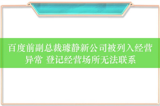 百度前副总裁璩静新公司被列入经营异常 登记经营场所无法联系