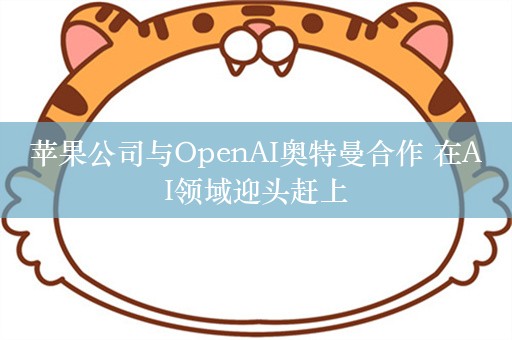 苹果公司与OpenAI奥特曼合作 在AI领域迎头赶上