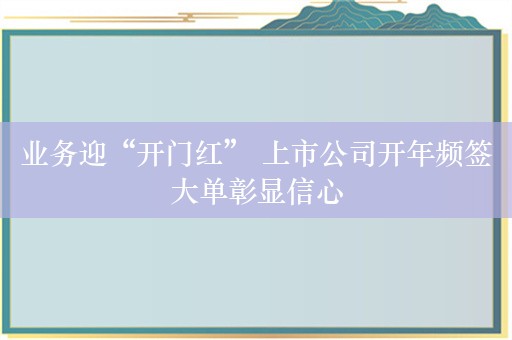 业务迎“开门红” 上市公司开年频签大单彰显信心