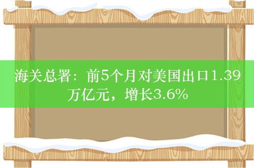 海关总署：前5个月对美国出口1.39万亿元，增长3.6%