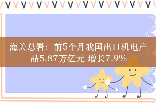 海关总署：前5个月我国出口机电产品5.87万亿元 增长7.9%