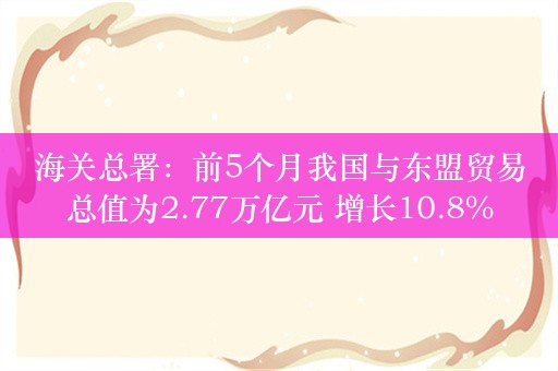 海关总署：前5个月我国与东盟贸易总值为2.77万亿元 增长10.8%