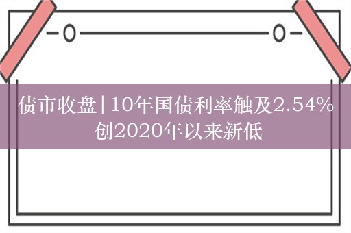 债市收盘|10年国债利率触及2.54% 创2020年以来新低