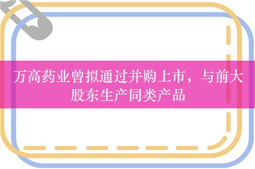 万高药业曾拟通过并购上市，与前大股东生产同类产品