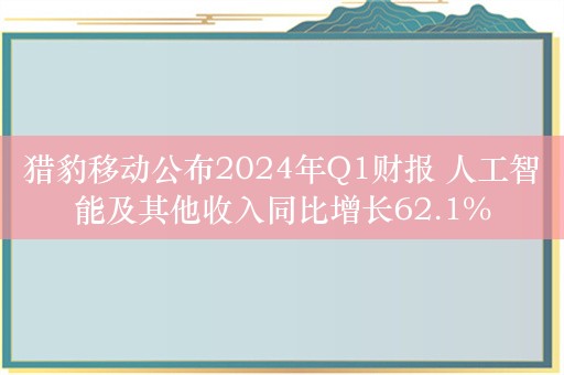 猎豹移动公布2024年Q1财报 人工智能及其他收入同比增长62.1%