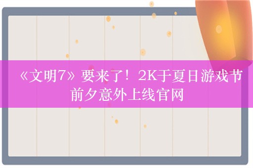  《文明7》要来了！2K于夏日游戏节前夕意外上线官网