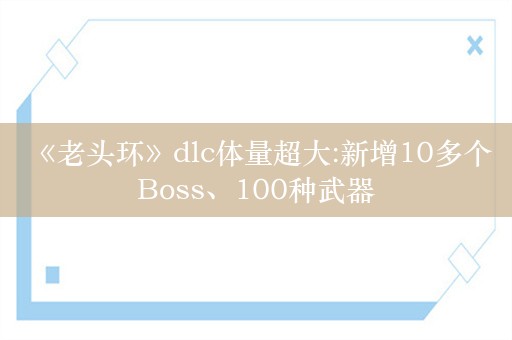  《老头环》dlc体量超大:新增10多个Boss、100种武器