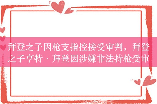 拜登之子因枪支指控接受审判，拜登之子亨特·拜登因涉嫌非法持枪受审，或影响拜登连任竞选