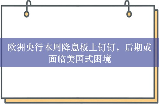 欧洲央行本周降息板上钉钉，后期或面临美国式困境