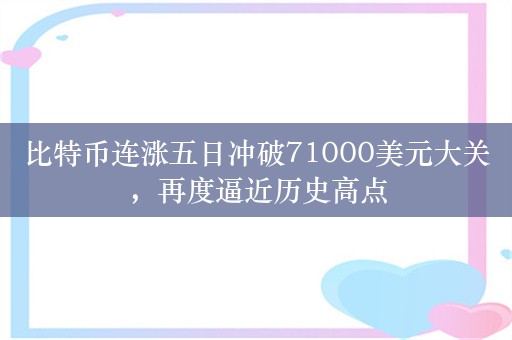 比特币连涨五日冲破71000美元大关，再度逼近历史高点