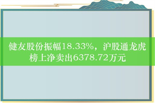 健友股份振幅18.33%，沪股通龙虎榜上净卖出6378.72万元