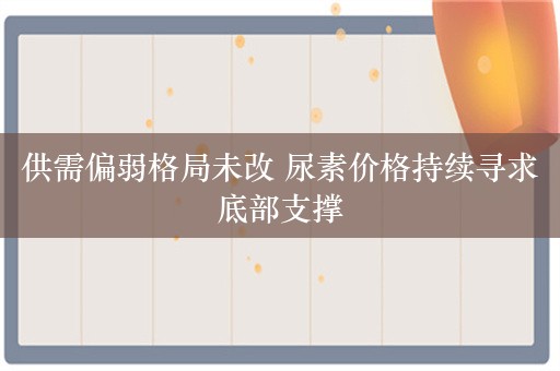 供需偏弱格局未改 尿素价格持续寻求底部支撑