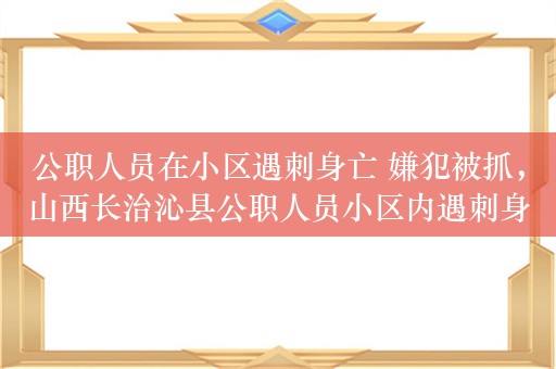 公职人员在小区遇刺身亡 嫌犯被抓，山西长治沁县公职人员小区内遇刺身亡，嫌疑人已被抓获