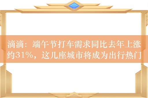 滴滴：端午节打车需求同比去年上涨约31%，这几座城市将成为出行热门