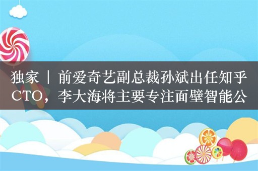 独家 | 前爱奇艺副总裁孙斌出任知乎CTO，李大海将主要专注面壁智能公司业务