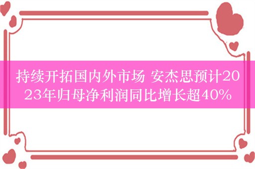 持续开拓国内外市场 安杰思预计2023年归母净利润同比增长超40%