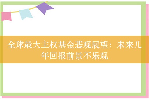 全球最大主权基金悲观展望：未来几年回报前景不乐观