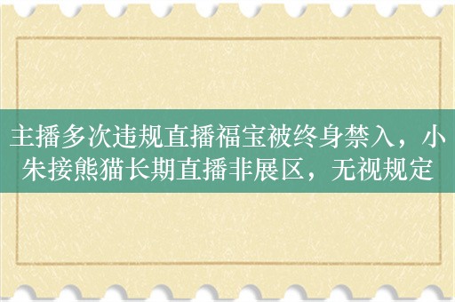 主播多次违规直播福宝被终身禁入，小朱接熊猫长期直播非展区，无视规定干扰基地管理安全秩序