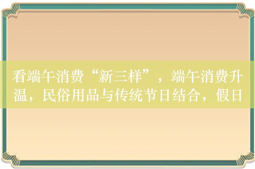 看端午消费“新三样”，端午消费升温，民俗用品与传统节日结合，假日经济活力凸显