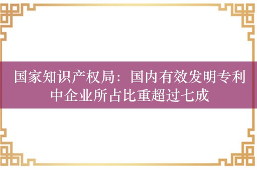 国家知识产权局：国内有效发明专利中企业所占比重超过七成