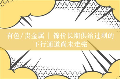 有色/贵金属 | 镍价长期供给过剩的下行通道尚未走完