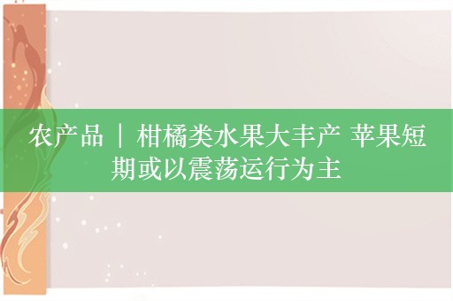 农产品 | 柑橘类水果大丰产 苹果短期或以震荡运行为主