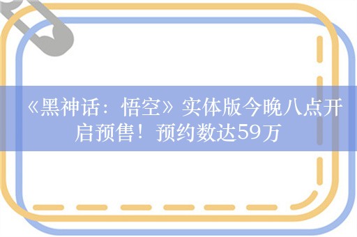  《黑神话：悟空》实体版今晚八点开启预售！预约数达59万