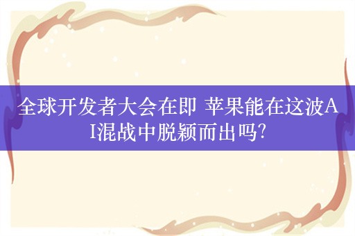 全球开发者大会在即 苹果能在这波AI混战中脱颖而出吗？