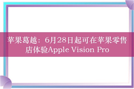 苹果葛越：6月28日起可在苹果零售店体验Apple Vision Pro