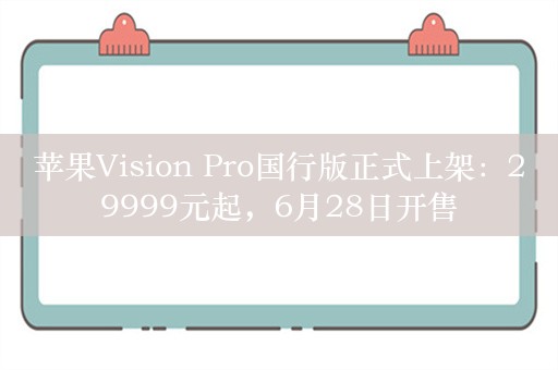 苹果Vision Pro国行版正式上架：29999元起，6月28日开售