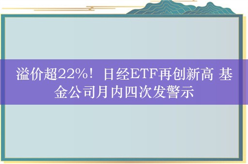 溢价超22%！日经ETF再创新高 基金公司月内四次发警示