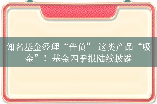 知名基金经理“告负” 这类产品“吸金”！基金四季报陆续披露