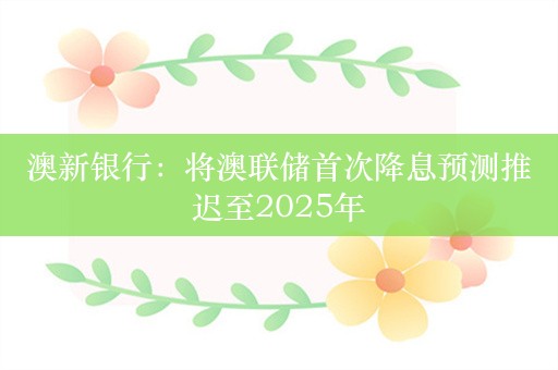 澳新银行：将澳联储首次降息预测推迟至2025年