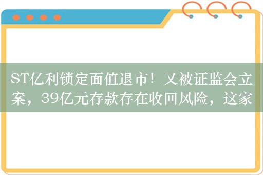 ST亿利锁定面值退市！又被证监会立案，39亿元存款存在收回风险，这家A股公司怎么了？