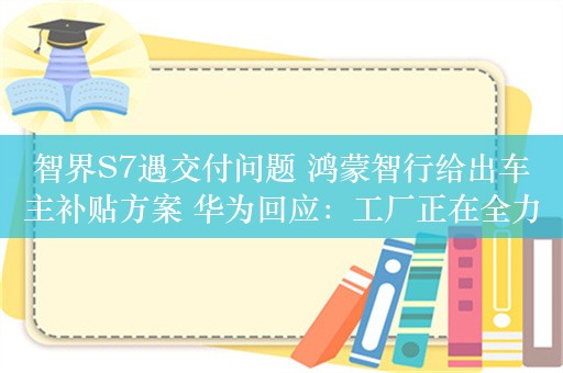 智界S7遇交付问题 鸿蒙智行给出车主补贴方案 华为回应：工厂正在全力生产