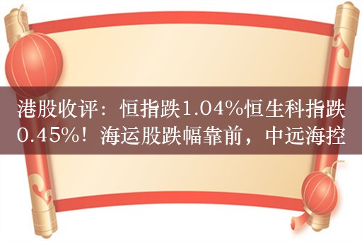 港股收评：恒指跌1.04%恒生科指跌0.45%！海运股跌幅靠前，中远海控、中远海能跌近13%，黄金股集体重挫