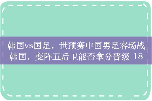 韩国vs国足，世预赛中国男足客场战韩国，变阵五后卫能否拿分晋级 18 强赛？