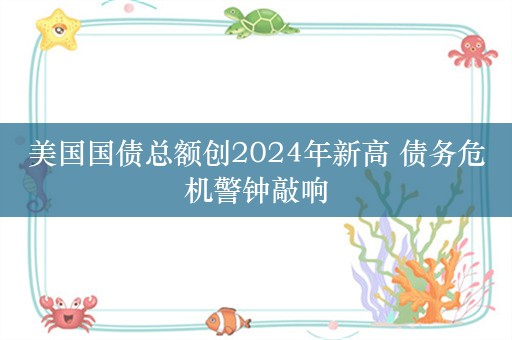 美国国债总额创2024年新高 债务危机警钟敲响