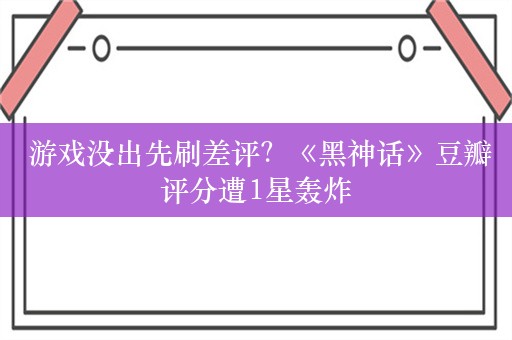  游戏没出先刷差评？《黑神话》豆瓣评分遭1星轰炸