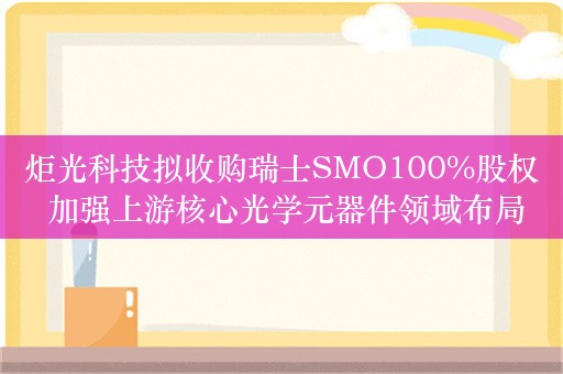 炬光科技拟收购瑞士SMO100%股权 加强上游核心光学元器件领域布局