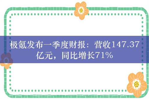 极氪发布一季度财报：营收147.37亿元，同比增长71%