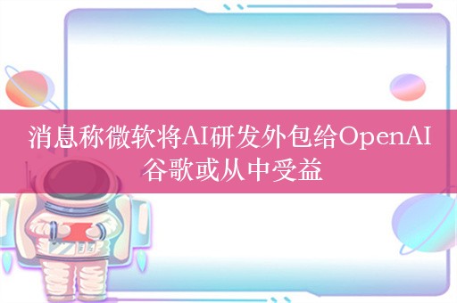 消息称微软将AI研发外包给OpenAI 谷歌或从中受益