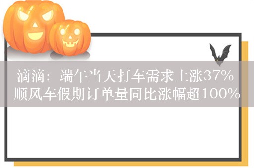 滴滴：端午当天打车需求上涨37% 顺风车假期订单量同比涨幅超100%