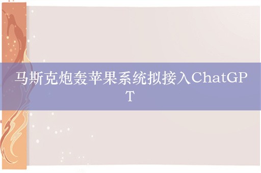 马斯克炮轰苹果系统拟接入ChatGPT