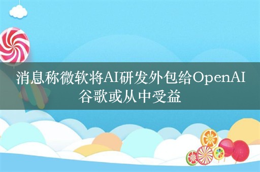 消息称微软将AI研发外包给OpenAI谷歌或从中受益