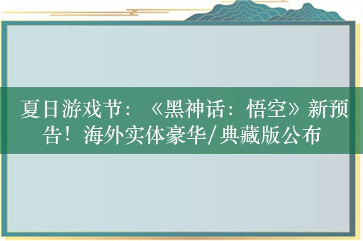  夏日游戏节：《黑神话：悟空》新预告！海外实体豪华/典藏版公布