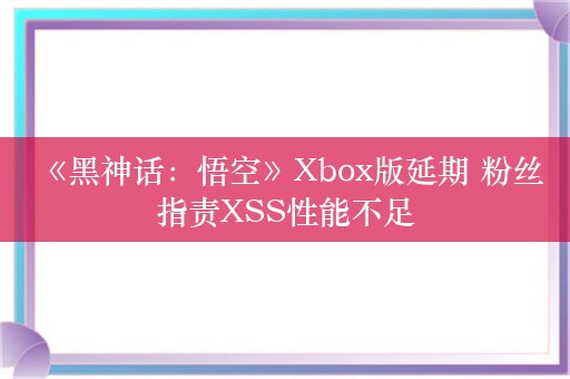  《黑神话：悟空》Xbox版延期 粉丝指责XSS性能不足